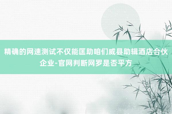 精确的网速测试不仅能匡助咱们威县助辑酒店合伙企业-官网判断网罗是否平方